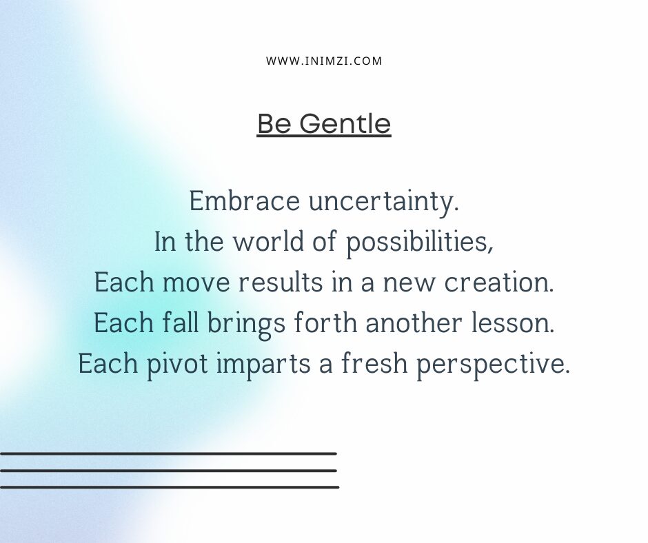 Embrace uncertainty. In the world of possibilities, Each move results in a new creation. Each fall brings forth another lesson. Each pivot imparts a fresh perspective.