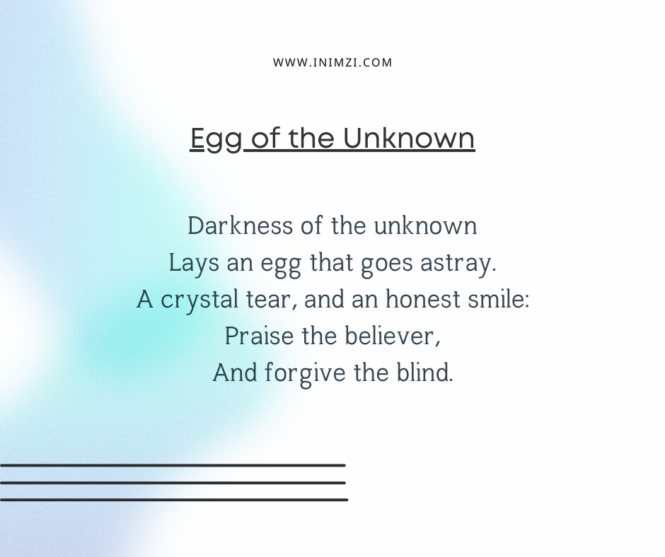 Darkness of the unknown Lays an egg that goes astray. A crystal tear, and an honest smile: Praise the believer, And forgive the blind.