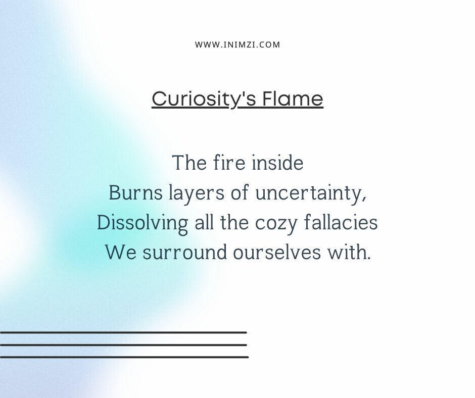 The fire inside Burns layers of uncertainty, Dissolving all the cozy fallacies We surround ourselves with.